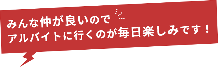 みんな仲が良いのでアルバイトに行くのが毎日楽しみです！